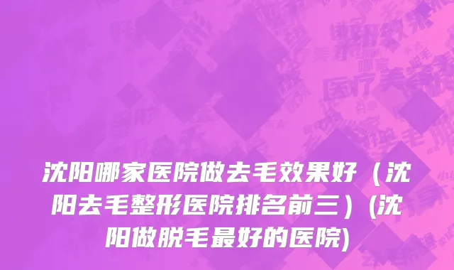 沈阳哪家医院做去毛效果好（沈阳去毛整形医院排名前三）(沈阳做脱毛最好的医院)