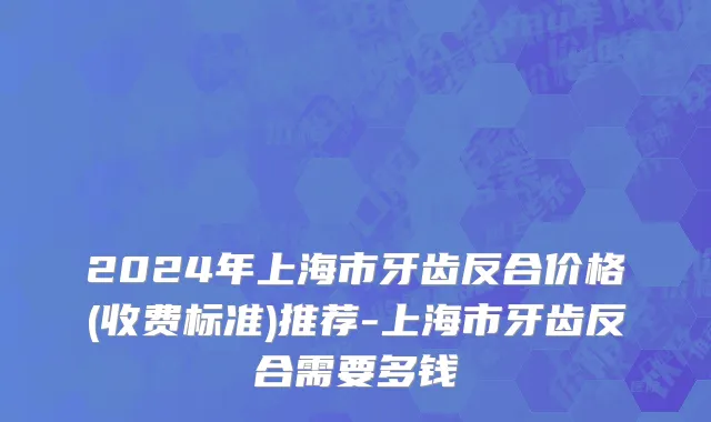 2024年上海市牙齿反合价格(收费标准)推荐-上海市牙齿反合需要多钱