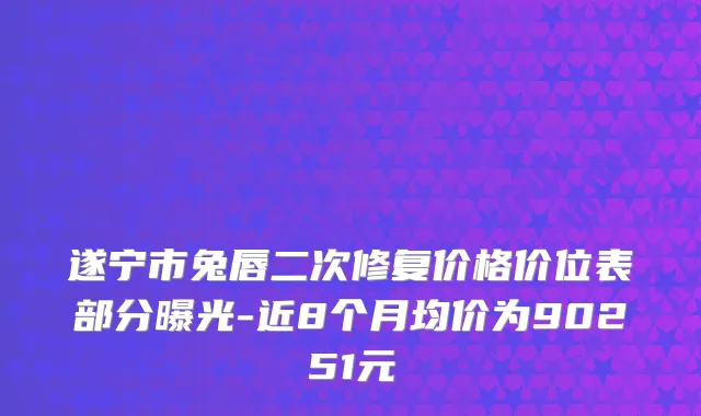 遂宁市兔唇二次修复价格价位表部分曝光-近8个月均价为90251元