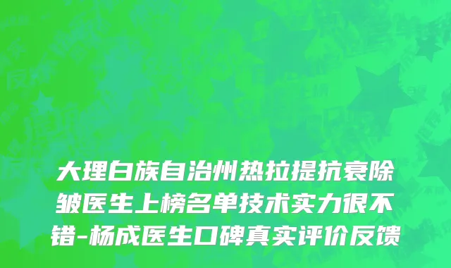 大理白族自治州热拉提抗衰除皱医生上榜名单技术实力很不错-杨成医生口碑真实评价反馈