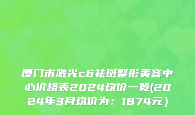 厦门市激光c6祛斑整形美容中心价格表2024均价一览(2024年3月均价为：1874元）