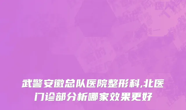 武警安徽总队医院整形科,北医门诊部分析哪家效果更好