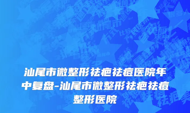 汕尾市微整形祛疤祛痘医院年中复盘-汕尾市微整形祛疤祛痘整形医院
