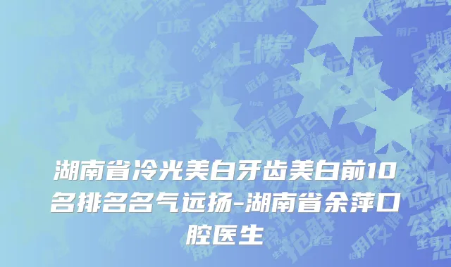 湖南省冷光美白牙齿美白前10名排名名气远扬-湖南省余萍口腔医生