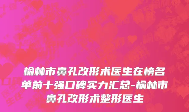 榆林市鼻孔改形术医生在榜名单前十强口碑实力汇总-榆林市鼻孔改形术整形医生