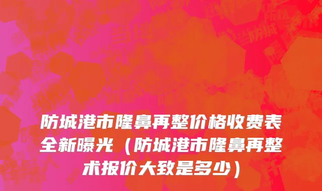 防城港市隆鼻再整价格收费表全新曝光（防城港市隆鼻再整术报价大致是多少）