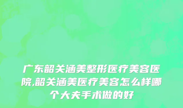 广东韶关涵美整形医疗美容医院,韶关涵美医疗美容怎么样哪个大夫手术做的好