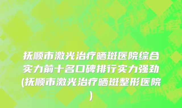 抚顺市激光治疗晒斑医院综合实力前十名口碑排行实力强劲(抚顺市激光治疗晒斑整形医院)