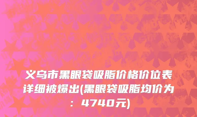 义乌市黑眼袋吸脂价格价位表详细被爆出(黑眼袋吸脂均价为：4740元)