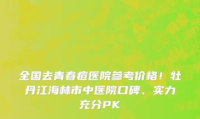 全国去青春痘医院参考价格!牡丹江海林市中医院口碑、实力充分PK