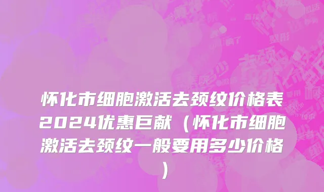 怀化市细胞激活去颈纹价格表2024优惠巨献（怀化市细胞激活去颈纹一般要用多少价格）