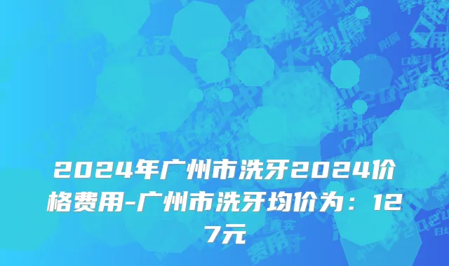 2024年广州市洗牙2024价格费用-广州市洗牙均价为：127元