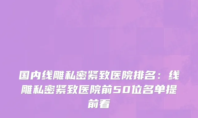 国内线雕私密紧致医院排名：线雕私密紧致医院前50位名单提前看