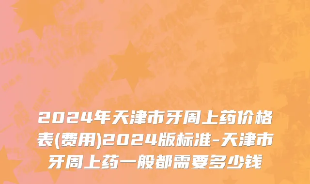 2024年天津市牙周上药价格表(费用)2024版标准-天津市牙周上药一般都需要多少钱