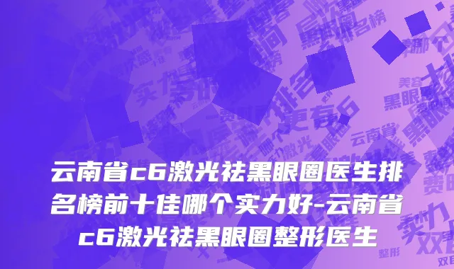 云南省c6激光祛黑眼圈医生排名榜前十佳哪个实力好-云南省c6激光祛黑眼圈整形医生