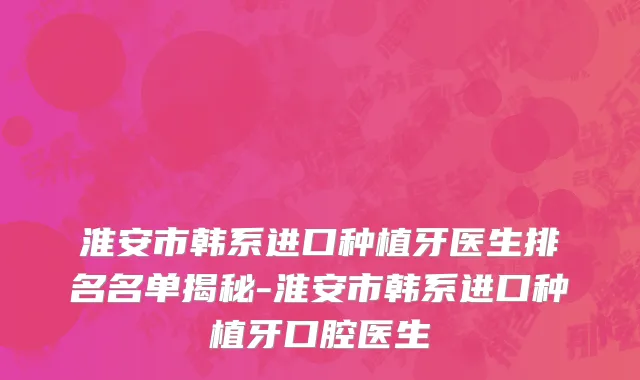 淮安市韩系进口种植牙医生排名名单揭秘-淮安市韩系进口种植牙口腔医生