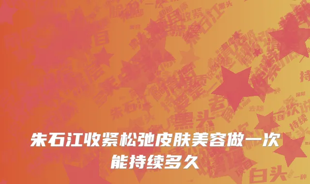 朱石江收紧松弛皮肤美容做一次能持续多久