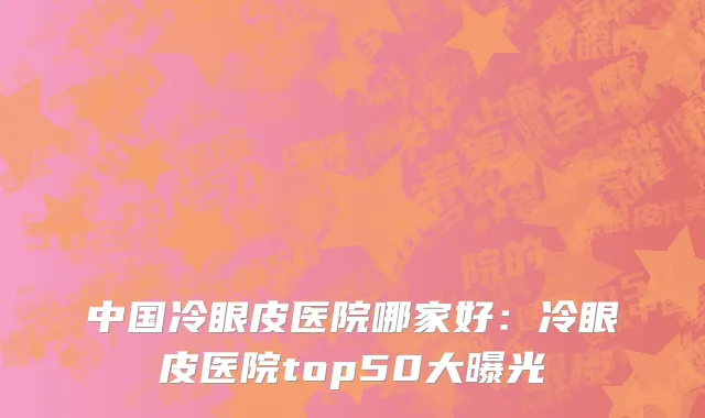 中国冷眼皮医院哪家好：冷眼皮医院top50大曝光