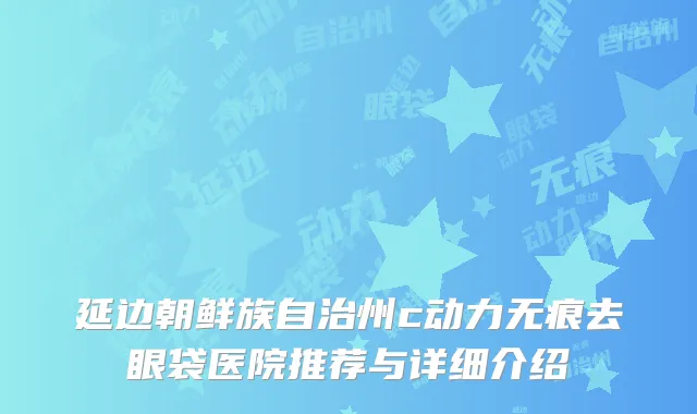 延边朝鲜族自治州c动力无痕去眼袋医院推荐与详细介绍