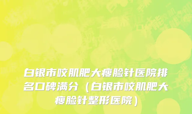 白银市咬肌肥大瘦脸针医院排名口碑满分（白银市咬肌肥大瘦脸针整形医院）
