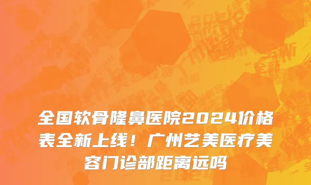 全国软骨隆鼻医院2024价格表全新上线!广州艺美医疗美容门诊部距离远吗