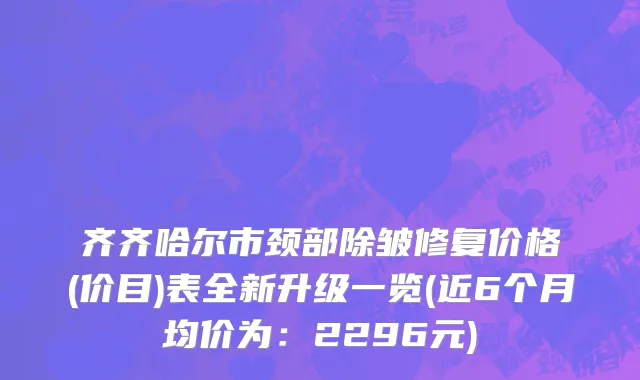 齐齐哈尔市颈部除皱修复价格(价目)表全新升级一览(近6个月均价为：2296元)