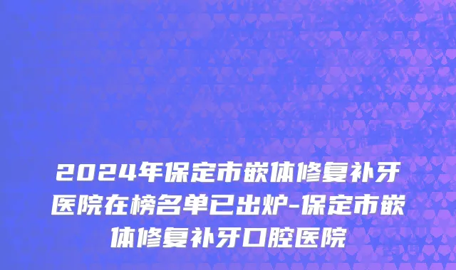 2024年保定市嵌体修复补牙医院在榜名单已出炉-保定市嵌体修复补牙口腔医院