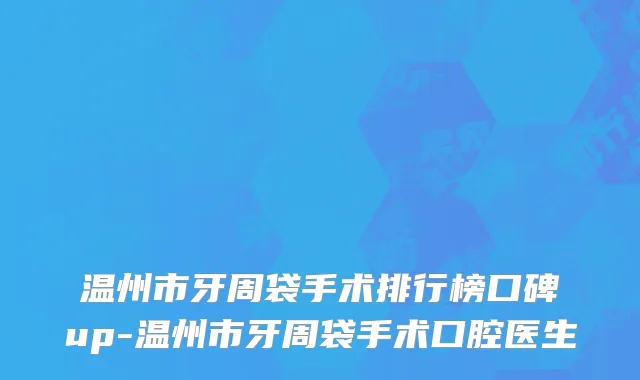 温州市牙周袋手术排行榜口碑up-温州市牙周袋手术口腔医生