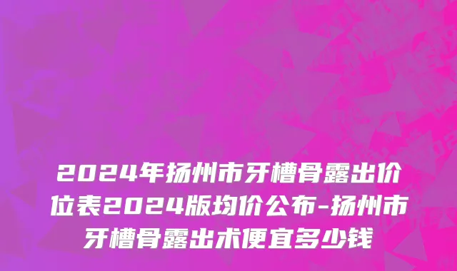 2024年扬州市牙槽骨露出价位表2024版均价公布-扬州市牙槽骨露出术便宜多少钱