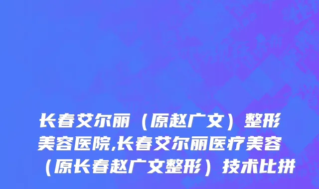 长春艾尔丽（原赵广文）整形美容医院,长春艾尔丽医疗美容（原长春赵广文整形）技术比拼