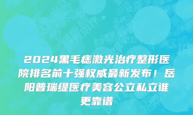 2024黑毛痣激光治疗整形医院排名前十强权威最新发布!岳阳普瑞缇医疗美容公立私立谁更靠谱