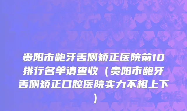 贵阳市龅牙舌侧矫正医院前10排行名单请查收（贵阳市龅牙舌侧矫正口腔医院实力不相上下）