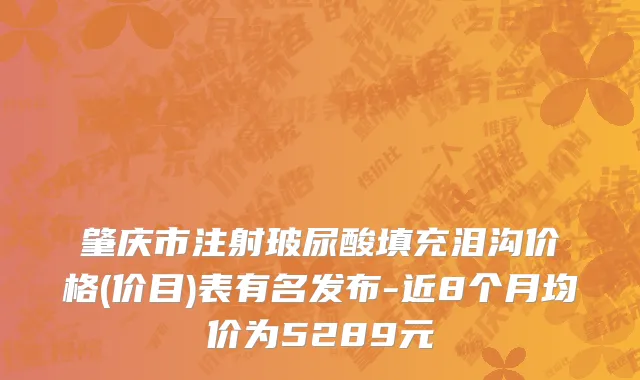 肇庆市注射玻尿酸填充泪沟价格(价目)表有名发布-近8个月均价为5289元