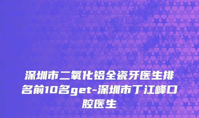 深圳市二氧化铝全瓷牙医生排名前10名get-深圳市丁江峰口腔医生