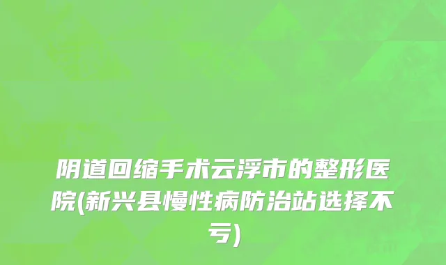 阴道回缩手术云浮市的整形医院(新兴县慢性病防治站选择不亏)