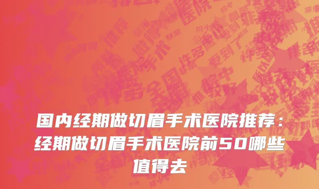 国内经期做切眉手术医院推荐：经期做切眉手术医院前50哪些值得去