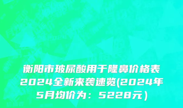 衡阳市玻尿酸用于隆鼻价格表2024全新来袭速览(2024年5月均价为：5228元）