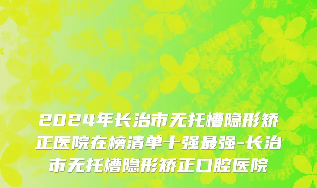 2024年长治市无托槽隐形矫正医院在榜清单十强最强-长治市无托槽隐形矫正口腔医院