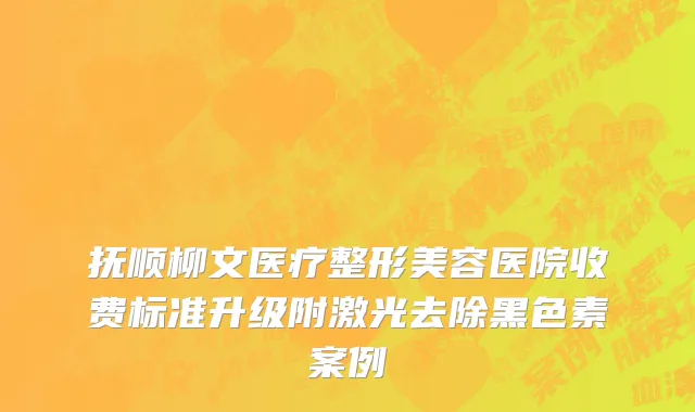 抚顺柳文医疗整形美容医院收费标准升级附激光去除黑色素案例