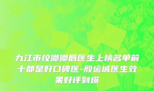 九江市纹嘟嘟唇医生上榜名单前十都是好口碑医-殷运城医生效果好评到爆