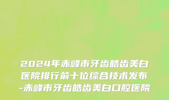 2024年赤峰市牙齿皓齿美白医院排行前十位综合技术发布-赤峰市牙齿皓齿美白口腔医院