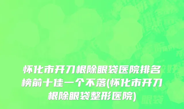 怀化市开刀根除眼袋医院排名榜前十佳一个不落(怀化市开刀根除眼袋整形医院)