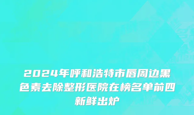 2024年呼和浩特市唇周边黑色素去除整形医院在榜名单前四新鲜出炉