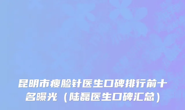 昆明市瘦脸针医生口碑排行前十名曝光（陆磊医生口碑汇总）