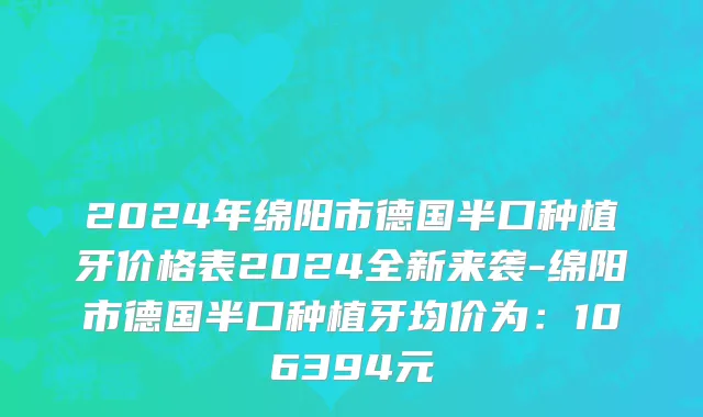 2024年绵阳市德国半口种植牙价格表2024全新来袭-绵阳市德国半口种植牙均价为：106394元