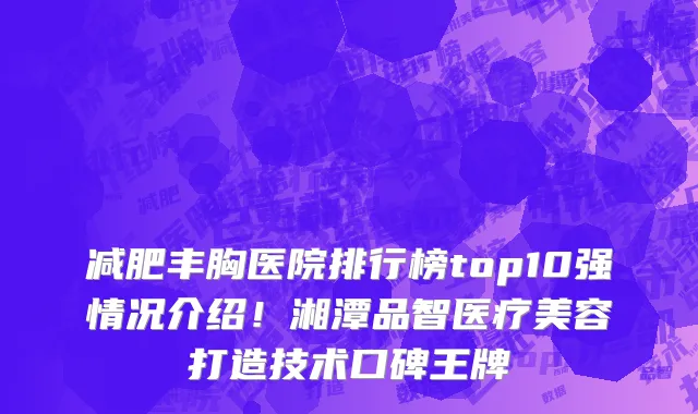 减肥丰胸医院排行榜top10强情况介绍!湘潭品智医疗美容打造技术口碑王牌