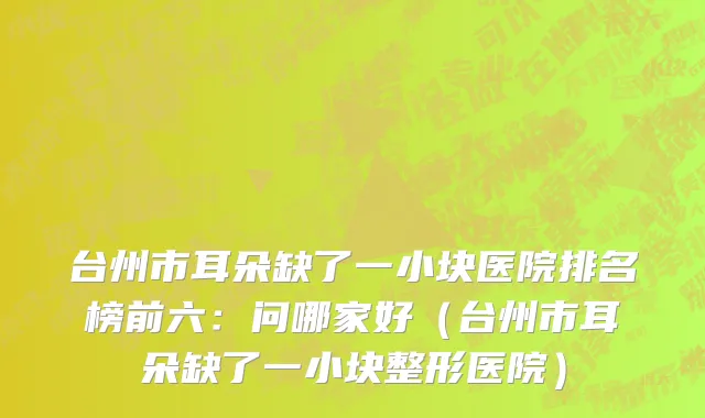 台州市耳朵缺了一小块医院排名榜前六：问哪家好（台州市耳朵缺了一小块整形医院）