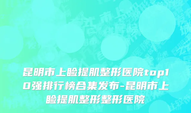 昆明市上睑提肌整形医院top10强排行榜合集发布-昆明市上睑提肌整形整形医院