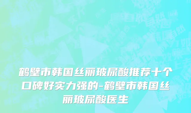 鹤壁市韩国丝丽玻尿酸推荐十个口碑好实力强的-鹤壁市韩国丝丽玻尿酸医生