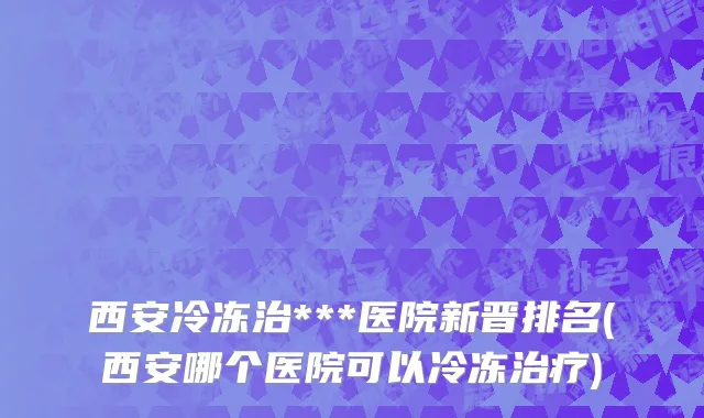 西安冷冻治***医院新晋排名(西安哪个医院可以冷冻治疗)